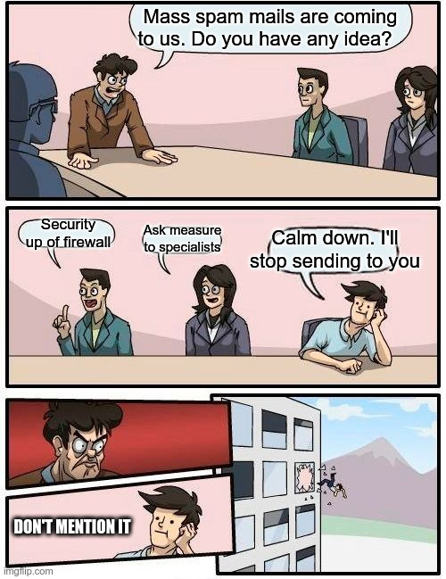 Boardroom Meeting Suggestion Meme | Mass spam mails are coming to us. Do you have any idea? Security up of firewall; Calm down. I'll stop sending to you; Ask measure to specialists; DON'T MENTION IT | image tagged in memes,boardroom meeting suggestion | made w/ Imgflip meme maker