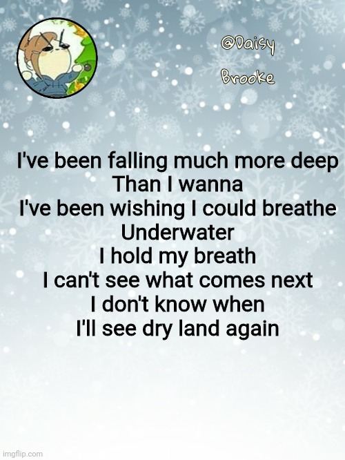 Back to normal | I've been falling much more deep
Than I wanna
I've been wishing I could breathe
Underwater
I hold my breath
I can't see what comes next
I don't know when
I'll see dry land again | image tagged in daisy's christmas template | made w/ Imgflip meme maker