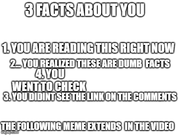 loooooool | 3 FACTS ABOUT YOU; 1. YOU ARE READING THIS RIGHT NOW; 2... YOU REALIZED THESE ARE DUMB  FACTS; 4. YOU WENT TO CHECK; 3. YOU DIDINT SEE THE LINK ON THE COMMENTS; THE FOLLOWING MEME EXTENDS  IN THE VIDEO | image tagged in blank white template | made w/ Imgflip meme maker