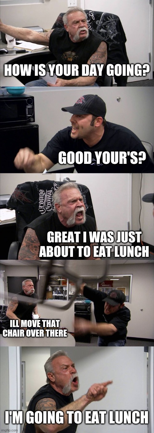 American Chopper Argument | HOW IS YOUR DAY GOING? GOOD YOUR'S? GREAT I WAS JUST ABOUT TO EAT LUNCH; ILL MOVE THAT CHAIR OVER THERE; I'M GOING TO EAT LUNCH | image tagged in memes,american chopper argument | made w/ Imgflip meme maker