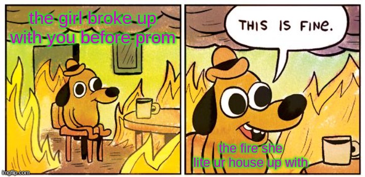 This Is Fine | the girl broke up with you before prom; the fire she lite ur house up with | image tagged in memes,this is fine | made w/ Imgflip meme maker