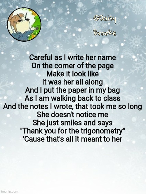 . | Careful as I write her name
On the corner of the page
Make it look like it was her all along
And I put the paper in my bag
As I am walking back to class
And the notes I wrote, that took me so long
She doesn't notice me
She just smiles and says
"Thank you for the trigonometry"
'Cause that's all it meant to her | image tagged in daisy's christmas template | made w/ Imgflip meme maker