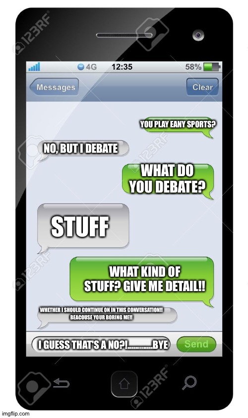 Oof | YOU PLAY EANY SPORTS? NO, BUT I DEBATE; WHAT DO YOU DEBATE? STUFF; WHAT KIND OF STUFF? GIVE ME DETAIL!! WHETHER I SHOULD CONTINUE ON IN THIS CONVERSATION!!
BEACOUSE YOUR BORING ME!! I GUESS THAT'S A NO?!.............BYE | image tagged in blank text conversation | made w/ Imgflip meme maker