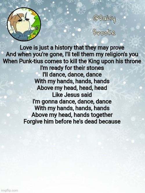 Vibing to Bloody Mary | Love is just a history that they may prove
And when you're gone, I'll tell them my religion's you
When Punk-tius comes to kill the King upon his throne
I'm ready for their stones
I'll dance, dance, dance
With my hands, hands, hands
Above my head, head, head
Like Jesus said
I'm gonna dance, dance, dance
With my hands, hands, hands
Above my head, hands together
Forgive him before he's dead because | image tagged in daisy's christmas template | made w/ Imgflip meme maker
