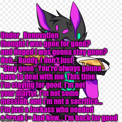 You thought I was gone? Pffft that's funny | Under_Renovation thought I was gone for good? and Hoped I was gonna stay gone? Heh... Buddy, I don't just "Stay gone" You're always gonna have to deal with me. This time I'm staying for good. I'm not your martyr, I'm not some messiah, and I'm not a sacrifice... I'm just a Jackass who needed a break (= And Now... I'm back for good | made w/ Imgflip meme maker