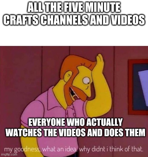 my goodness what an idea why didn't I think of that | ALL THE FIVE MINUTE CRAFTS CHANNELS AND VIDEOS; EVERYONE WHO ACTUALLY WATCHES THE VIDEOS AND DOES THEM | image tagged in my goodness what an idea why didn't i think of that | made w/ Imgflip meme maker