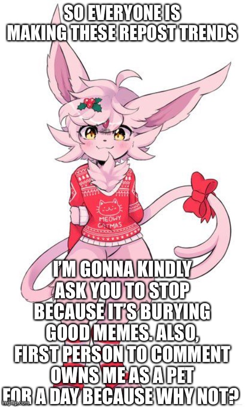 Oh, I’m not brave enough for a week | SO EVERYONE IS MAKING THESE REPOST TRENDS; I’M GONNA KINDLY ASK YOU TO STOP BECAUSE IT’S BURYING GOOD MEMES. ALSO, FIRST PERSON TO COMMENT OWNS ME AS A PET FOR A DAY BECAUSE WHY NOT? | image tagged in christmas espeon | made w/ Imgflip meme maker