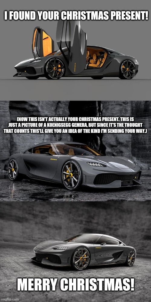 Christmas Gift | I FOUND YOUR CHRISTMAS PRESENT! (NOW THIS ISN'T ACTUALLY YOUR CHRISTMAS PRESENT. THIS IS JUST A PICTURE OF A KOENIGSEGG GEMERA, BUT SINCE IT'S THE THOUGHT THAT COUNTS THIS'LL GIVE YOU AN IDEA OF THE KIND I'M SENDING YOUR WAY.); MERRY CHRISTMAS! | image tagged in funny memes | made w/ Imgflip meme maker