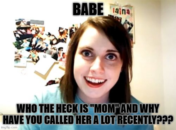 WHO IS SHE?!??!?! | BABE; WHO THE HECK IS "MOM" AND WHY HAVE YOU CALLED HER A LOT RECENTLY??? | image tagged in memes,overly attached girlfriend | made w/ Imgflip meme maker