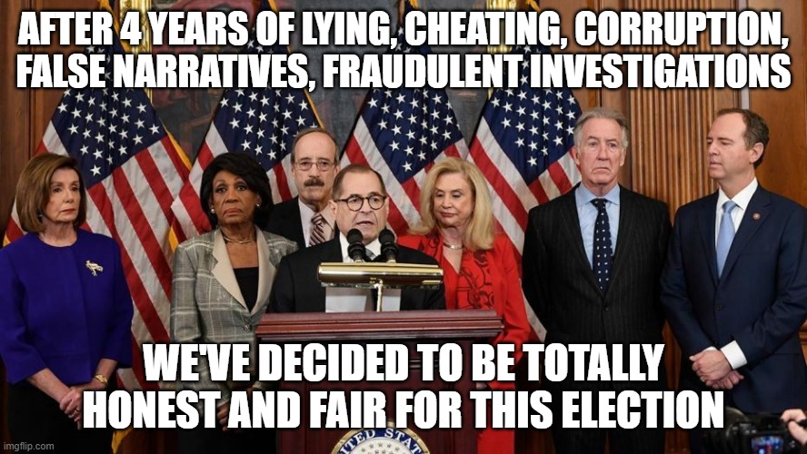 House Democrats | AFTER 4 YEARS OF LYING, CHEATING, CORRUPTION, FALSE NARRATIVES, FRAUDULENT INVESTIGATIONS; WE'VE DECIDED TO BE TOTALLY HONEST AND FAIR FOR THIS ELECTION | image tagged in house democrats | made w/ Imgflip meme maker