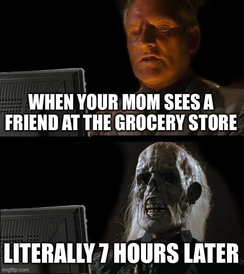 I'll Just Wait Here Meme | WHEN YOUR MOM SEES A FRIEND AT THE GROCERY STORE; LITERALLY 7 HOURS LATER | image tagged in memes,i'll just wait here | made w/ Imgflip meme maker