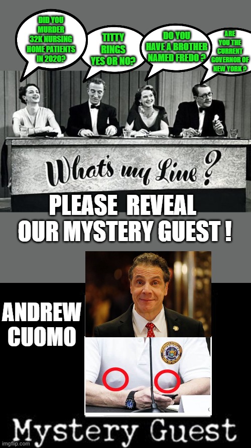 yep | DO YOU HAVE A BROTHER NAMED FREDO ? DID YOU MURDER 32K NURSING HOME PATIENTS IN 2020? TITTY RINGS YES OR NO? ARE YOU THE CURRENT GOVERNOR OF NEW YORK ? PLEASE  REVEAL  OUR MYSTERY GUEST ! ANDREW CUOMO | image tagged in democrats,joe biden,andrew cuomo | made w/ Imgflip meme maker