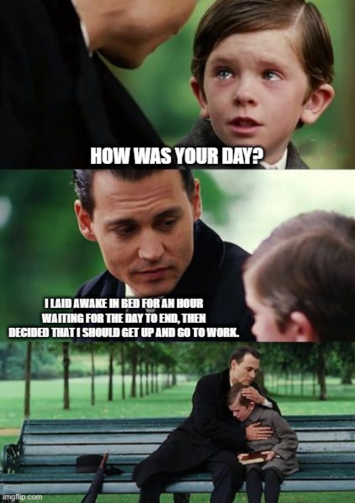How was your day | HOW WAS YOUR DAY? I LAID AWAKE IN BED FOR AN HOUR WAITING FOR THE DAY TO END, THEN DECIDED THAT I SHOULD GET UP AND GO TO WORK. | image tagged in memes,finding neverland | made w/ Imgflip meme maker