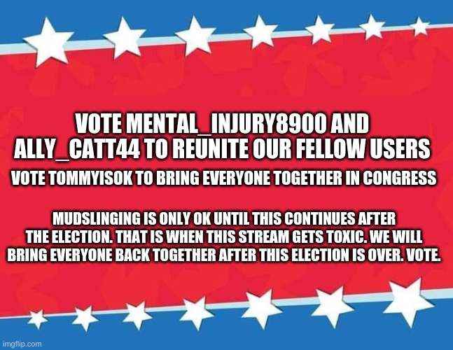 Election Banner blank | VOTE MENTAL_INJURY8900 AND ALLY_CATT44 TO REUNITE OUR FELLOW USERS; VOTE TOMMYISOK TO BRING EVERYONE TOGETHER IN CONGRESS; MUDSLINGING IS ONLY OK UNTIL THIS CONTINUES AFTER THE ELECTION. THAT IS WHEN THIS STREAM GETS TOXIC. WE WILL BRING EVERYONE BACK TOGETHER AFTER THIS ELECTION IS OVER. VOTE. | image tagged in election banner blank,mental_injury8900 for president,election december 29th,vote,spread the word,memes | made w/ Imgflip meme maker