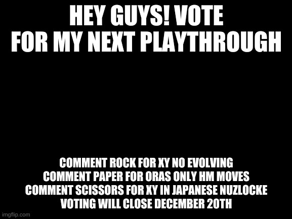 vote for my playthrough | HEY GUYS! VOTE FOR MY NEXT PLAYTHROUGH; COMMENT ROCK FOR XY NO EVOLVING
COMMENT PAPER FOR ORAS ONLY HM MOVES
COMMENT SCISSORS FOR XY IN JAPANESE NUZLOCKE
VOTING WILL CLOSE DECEMBER 20TH | image tagged in blank white template | made w/ Imgflip meme maker