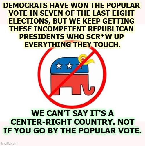 Republicans may win elections, but they can't govern worth sh*t. | DEMOCRATS HAVE WON THE POPULAR 
VOTE IN SEVEN OF THE LAST EIGHT 
ELECTIONS, BUT WE KEEP GETTING 
THESE INCOMPETENT REPUBLICAN 
PRESIDENTS WHO SCR*W UP 
EVERYTHING THEY TOUCH. WE CAN'T SAY IT'S A CENTER-RIGHT COUNTRY. NOT IF YOU GO BY THE POPULAR VOTE. | image tagged in trump republican elephant no sign,trump,republican,gop,incompetence | made w/ Imgflip meme maker