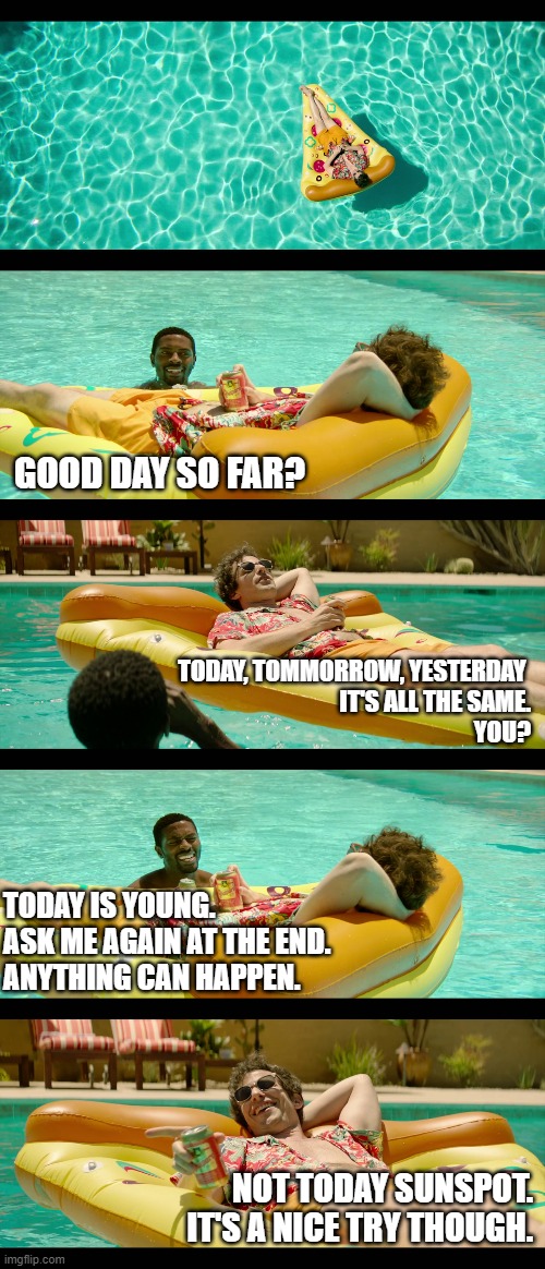It's All the Same | GOOD DAY SO FAR? TODAY, TOMMORROW, YESTERDAY 
IT'S ALL THE SAME.
YOU? TODAY IS YOUNG. 
ASK ME AGAIN AT THE END.
ANYTHING CAN HAPPEN. NOT TODAY SUNSPOT.
IT'S A NICE TRY THOUGH. | image tagged in palm springs,andy samberg | made w/ Imgflip meme maker
