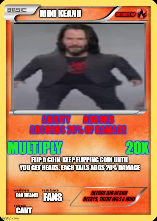 mini keanu | 300000 HP; MINI KEANU; ABILITY        ABSORB
ABSORBS 20% OF DAMAGE; MULTIPLY                        20X; FLIP A COIN. KEEP FLIPPING COIN UNTIL YOU GET HEADS. EACH TAILS ADDS 20% DAMAGE; BEFORE BIG KEANU REEVES, THERE WAS A MINI; BIG KEANU; FANS; CANT | image tagged in blank pokemon card,mini keanu | made w/ Imgflip meme maker
