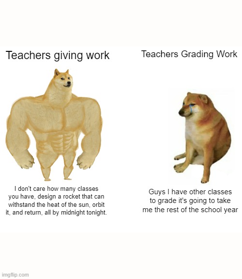 School do be like that | Teachers giving work; Teachers Grading Work; I don't care how many classes you have, design a rocket that can withstand the heat of the sun, orbit it, and return, all by midnight tonight. Guys I have other classes to grade it's going to take me the rest of the school year | image tagged in memes,buff doge vs cheems | made w/ Imgflip meme maker