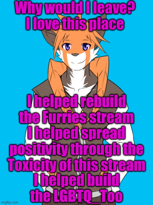 I love this place... And the people | Why would I leave? I love this place; I helped rebuild the Furries stream; I helped spread positivity through the Toxicity of this stream; I helped build the LGBTQ_Too | made w/ Imgflip meme maker