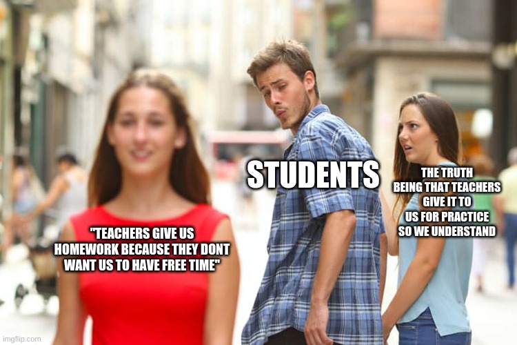 fr tho | STUDENTS; THE TRUTH BEING THAT TEACHERS GIVE IT TO US FOR PRACTICE SO WE UNDERSTAND; "TEACHERS GIVE US HOMEWORK BECAUSE THEY DONT WANT US TO HAVE FREE TIME" | image tagged in memes,distracted boyfriend | made w/ Imgflip meme maker