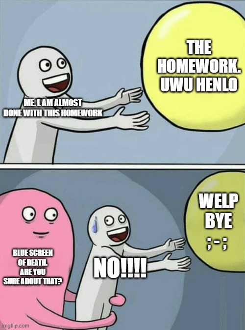 among us | THE HOMEWORK. UWU HENLO; ME. L AM ALMOST DONE WITH THIS HOMEWORK; WELP BYE ; - ;; BLUE SCREEN OF DEATH. ARE YOU SURE ADOUT THAT? NO!!!! | image tagged in memes,running away balloon | made w/ Imgflip meme maker