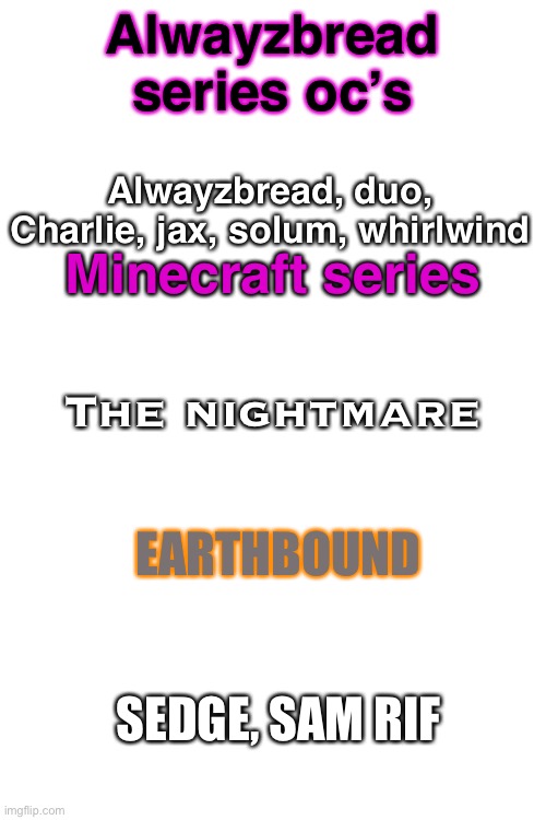 This is gonna keep things organized...also ask them things | Alwayzbread series oc’s; Alwayzbread, duo, Charlie, jax, solum, whirlwind; Minecraft series; The nightmare; EARTHBOUND; SEDGE, SAM RIF | image tagged in blank white template | made w/ Imgflip meme maker