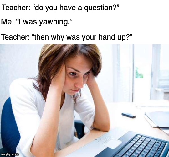 Ugh stupid teacher. | Teacher: “do you have a question?”; Me: “I was yawning.”; Teacher: “then why was your hand up?” | image tagged in blank white template,frustrated at computer,stupid teacher,teacher,funny,memes | made w/ Imgflip meme maker
