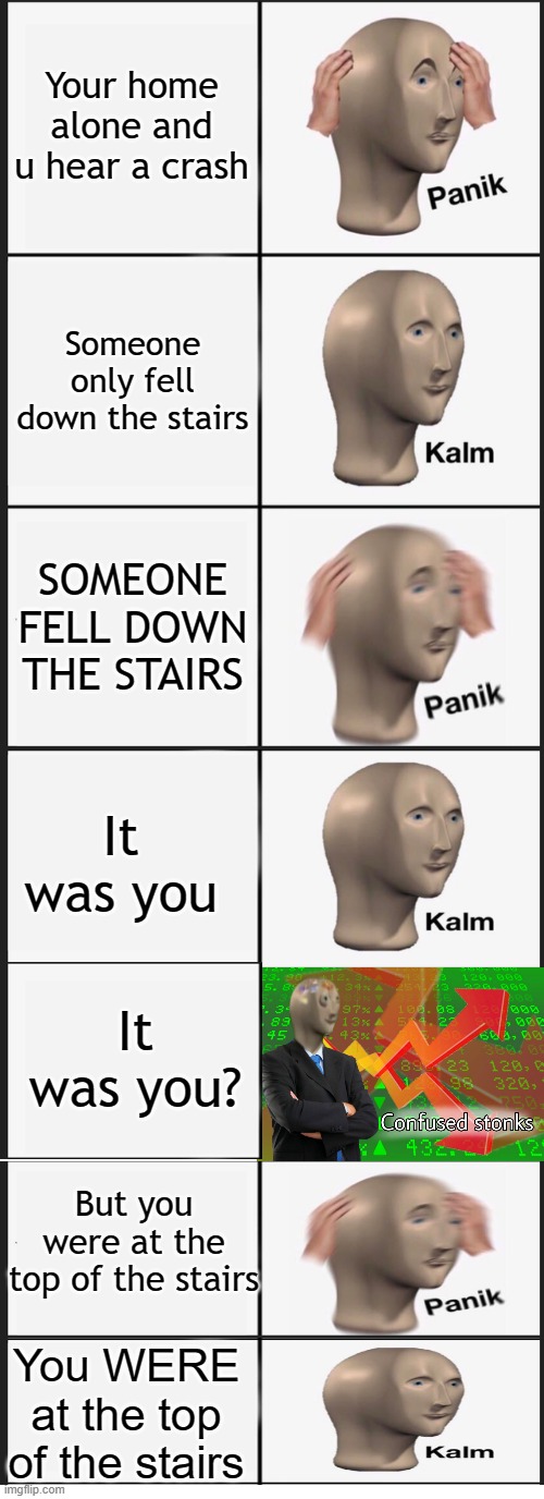 When you go into panik mode and realize it was all for you falling down the stairs | Your home alone and u hear a crash; Someone only fell down the stairs; SOMEONE FELL DOWN THE STAIRS; It was you; It was you? But you were at the top of the stairs; You WERE at the top of the stairs | image tagged in memes,panik kalm panik | made w/ Imgflip meme maker