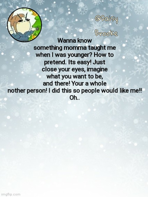 How to pretend | Wanna know something momma taught me when I was younger? How to pretend. Its easy! Just close your eyes, imagine what you want to be, and there! Your a whole nother person! I did this so people would like me!!
Oh.. | image tagged in daisy's christmas template | made w/ Imgflip meme maker