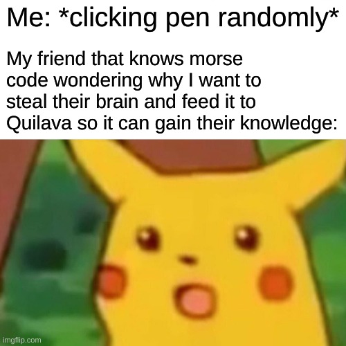 Surprised Pikachu | Me: *clicking pen randomly*; My friend that knows morse code wondering why I want to steal their brain and feed it to Quilava so it can gain their knowledge: | image tagged in memes,surprised pikachu,morse code | made w/ Imgflip meme maker