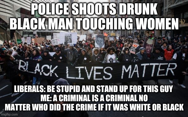 Black lives matter | POLICE SHOOTS DRUNK BLACK MAN TOUCHING WOMEN LIBERALS: BE STUPID AND STAND UP FOR THIS GUY 
ME: A CRIMINAL IS A CRIMINAL NO MATTER WHO DID T | image tagged in black lives matter | made w/ Imgflip meme maker