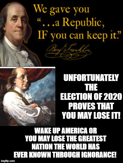 Wake Up America Or You May Lose The Greatest Nation The World Has EVER Known! | UNFORTUNATELY THE ELECTION OF 2020 PROVES THAT YOU MAY LOSE IT! WAKE UP AMERICA OR YOU MAY LOSE THE GREATEST NATION THE WORLD HAS EVER KNOWN THROUGH IGNORANCE! | image tagged in benjamin franklin,republic,america | made w/ Imgflip meme maker