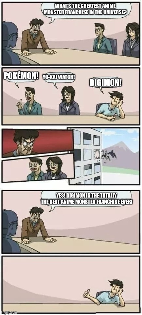 Boardroom Meeting Suggestion 2 | WHAT'S THE GREATEST ANIME MONSTER FRANCHISE IN THE UNIVERSE? POKÉMON! YO-KAI WATCH! DIGIMON! YES! DIGIMON IS THE TOTALLY THE BEST ANIME MONSTER FRANCHISE EVER! | image tagged in boardroom meeting suggestion 2 | made w/ Imgflip meme maker