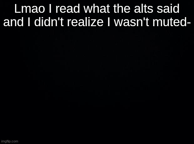 Black background | Lmao I read what the alts said and I didn't realize I wasn't muted- | image tagged in black background | made w/ Imgflip meme maker