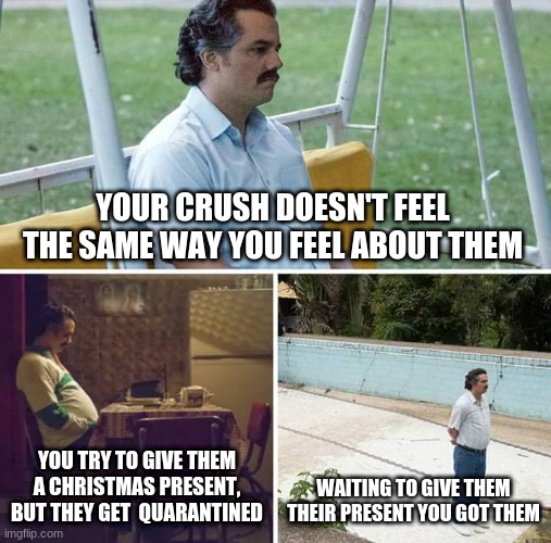 Sad Pablo Escobar | YOUR CRUSH DOESN'T FEEL THE SAME WAY YOU FEEL ABOUT THEM; YOU TRY TO GIVE THEM A CHRISTMAS PRESENT, BUT THEY GET  QUARANTINED; WAITING TO GIVE THEM THEIR PRESENT YOU GOT THEM | image tagged in memes,sad pablo escobar | made w/ Imgflip meme maker