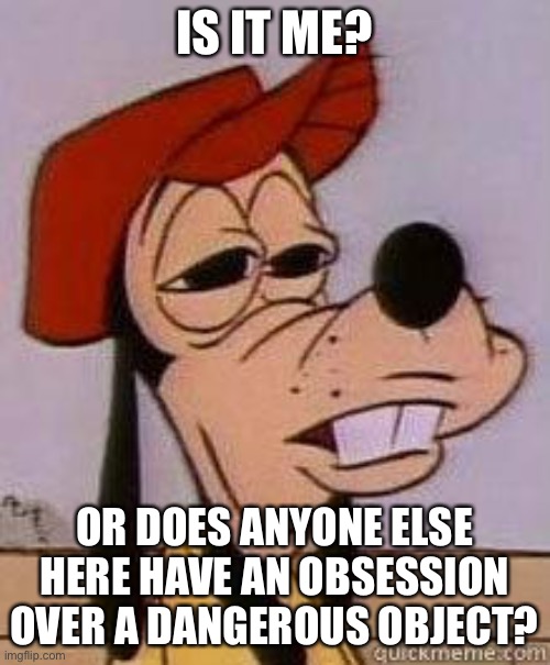 Goofy | IS IT ME? OR DOES ANYONE ELSE HERE HAVE AN OBSESSION OVER A DANGEROUS OBJECT? | image tagged in stoned goofy | made w/ Imgflip meme maker