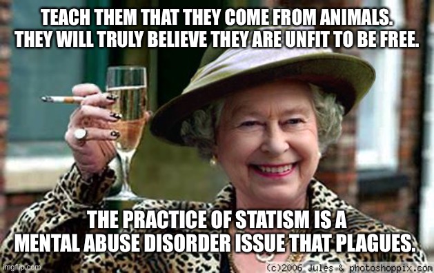 Queen Elizabeth | TEACH THEM THAT THEY COME FROM ANIMALS. THEY WILL TRULY BELIEVE THEY ARE UNFIT TO BE FREE. THE PRACTICE OF STATISM IS A MENTAL ABUSE DISORDER ISSUE THAT PLAGUES. | image tagged in queen elizabeth | made w/ Imgflip meme maker