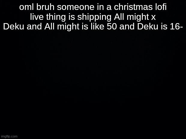 Black background | oml bruh someone in a christmas lofi live thing is shipping All might x Deku and All might is like 50 and Deku is 16- | image tagged in black background | made w/ Imgflip meme maker