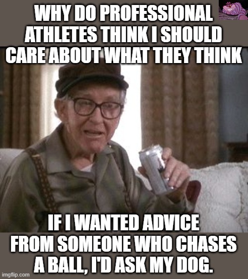 My dog is probably smarter anyway. | WHY DO PROFESSIONAL ATHLETES THINK I SHOULD CARE ABOUT WHAT THEY THINK; IF I WANTED ADVICE FROM SOMEONE WHO CHASES A BALL, I'D ASK MY DOG. | image tagged in grumpy old men | made w/ Imgflip meme maker