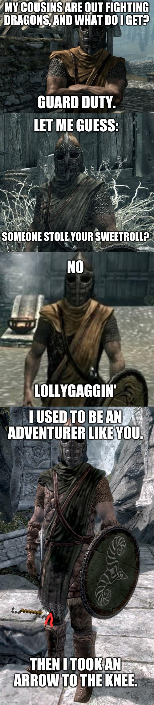 MY COUSINS ARE OUT FIGHTING DRAGONS, AND WHAT DO I GET? GUARD DUTY. LET ME GUESS:; SOMEONE STOLE YOUR SWEETROLL? NO; LOLLYGAGGIN'; I USED TO BE AN ADVENTURER LIKE YOU. THEN I TOOK AN ARROW TO THE KNEE. | image tagged in skyrim guards be like,skyrimguard,arrow to the knee,skyrim guard | made w/ Imgflip meme maker