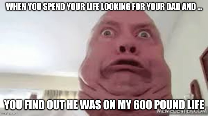 he wasted his life | WHEN YOU SPEND YOUR LIFE LOOKING FOR YOUR DAD AND ... YOU FIND OUT HE WAS ON MY 600 POUND LIFE | image tagged in funny | made w/ Imgflip meme maker