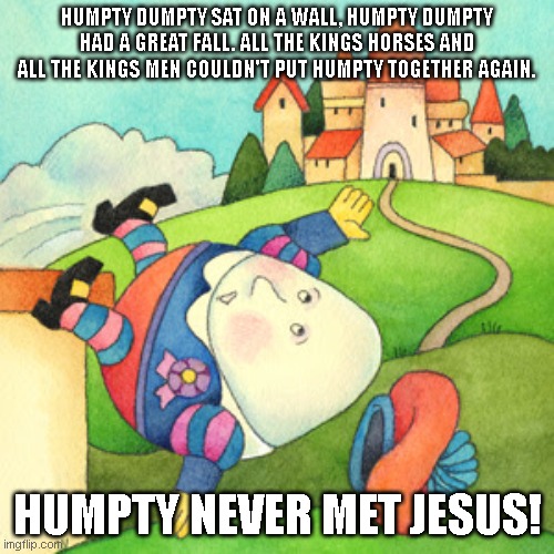 Jesus can put all the pieces back together | HUMPTY DUMPTY SAT ON A WALL, HUMPTY DUMPTY HAD A GREAT FALL. ALL THE KINGS HORSES AND ALL THE KINGS MEN COULDN'T PUT HUMPTY TOGETHER AGAIN. HUMPTY NEVER MET JESUS! | image tagged in humpty dumpty,jesus,broken,healing,save me,jesus christ | made w/ Imgflip meme maker