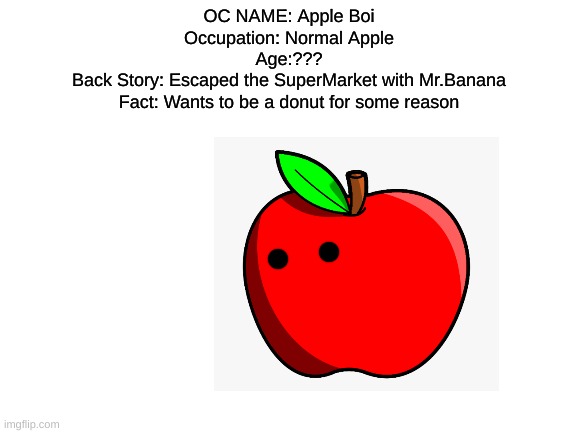 Blank White Template | OC NAME: Apple Boi
Occupation: Normal Apple
Age:???
Back Story: Escaped the SuperMarket with Mr.Banana
Fact: Wants to be a donut for some reason | image tagged in blank white template | made w/ Imgflip meme maker