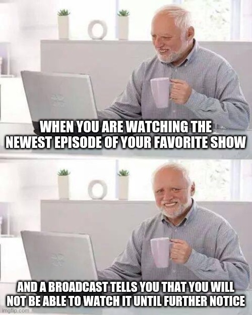Hide the Pain Harold | WHEN YOU ARE WATCHING THE NEWEST EPISODE OF YOUR FAVORITE SHOW; AND A BROADCAST TELLS YOU THAT YOU WILL NOT BE ABLE TO WATCH IT UNTIL FURTHER NOTICE | image tagged in memes,hide the pain harold | made w/ Imgflip meme maker