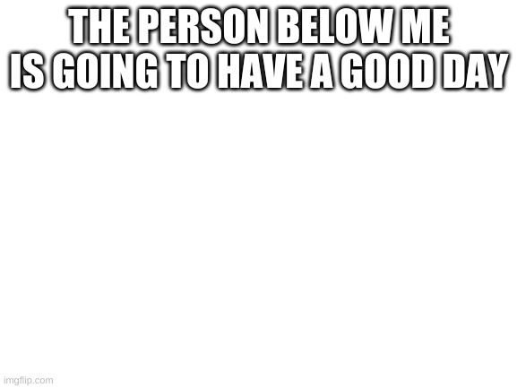 Blank White Template | THE PERSON BELOW ME IS GOING TO HAVE A GOOD DAY | image tagged in blank white template | made w/ Imgflip meme maker