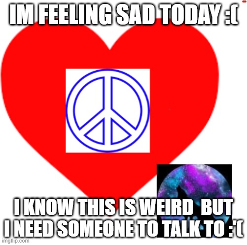 i need someone to talk to | IM FEELING SAD TODAY :(; I KNOW THIS IS WEIRD  BUT I NEED SOMEONE TO TALK TO :'( | image tagged in rayray31's meme | made w/ Imgflip meme maker