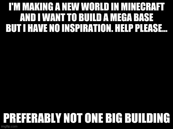 Blank White Template | I'M MAKING A NEW WORLD IN MINECRAFT AND I WANT TO BUILD A MEGA BASE BUT I HAVE NO INSPIRATION. HELP PLEASE... PREFERABLY NOT ONE BIG BUILDING | image tagged in blank white template | made w/ Imgflip meme maker