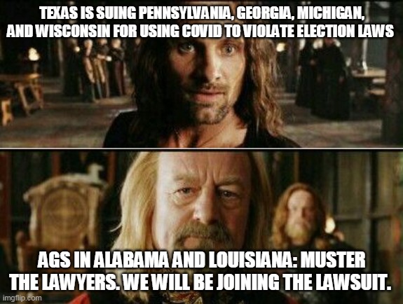 gondor calls for aid | TEXAS IS SUING PENNSYLVANIA, GEORGIA, MICHIGAN, AND WISCONSIN FOR USING COVID TO VIOLATE ELECTION LAWS; AGS IN ALABAMA AND LOUISIANA: MUSTER THE LAWYERS. WE WILL BE JOINING THE LAWSUIT. | image tagged in gondor calls for aid | made w/ Imgflip meme maker