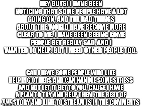 Blank White Template | HEY GUYS! I HAVE BEEN NOTICING THAT SOME PEOPLE HAVE A LOT GOING ON, AND THE BAD THINGS ABOUT THE WORLD HAVE BECOME MORE CLEAR TO ME. I HAVE BEEN SEEING SOME PEOPLE GET REALLY SAD, AND I WANTED TO HELP. BUT I NEED OTHER PEOPLE TOO. CAN I HAVE SOME PEOPLE WHO LIKE HELPING OTHERS AND CAN HANDLE SOME STRESS AND NOT LET IT GET TO YOU, CAUSE I HAVE A PLAN TO TRY AND HELP THEM. THE REST OF THE STORY AND LINK TO STREAM IS IN THE COMMENTS | image tagged in blank white template | made w/ Imgflip meme maker